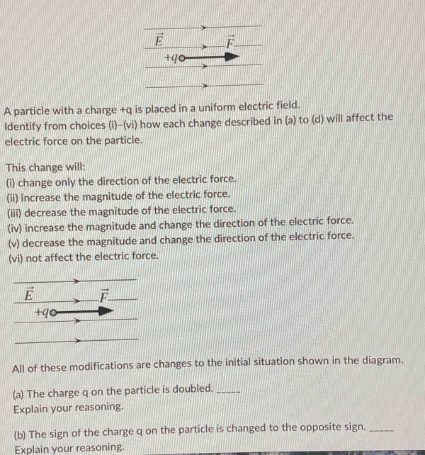 A particle with a charge +q is placed in a uniform electric field.
ldentify from choices (i)-(vi) how each change described in (a) to (d) will affect the
electric force on the particle.
This change will:
(i) change only the direction of the electric force.
(ii) increase the magnitude of the electric force.
(iii) decrease the magnitude of the electric force.
(iv) increase the magnitude and change the direction of the electric force.
(v) decrease the magnitude and change the direction of the electric force.
(vi) not affect the electric force.
All of these modifications are changes to the initial situation shown in the diagram.
(a) The charge q on the particle is doubled._
Explain your reasoning.
(b) The sign of the charge q on the particle is changed to the opposite sign._
Explain your reasoning.