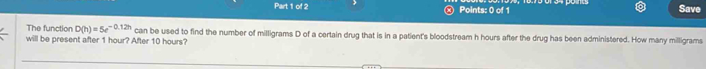 Save 
The function D(h)=5e^(-0.12h) can be used to find the number of milligrams D of a certain drug that is in a patient's bloodstream h hours after the drug has been administered. How many milligrams
will be present after 1 hour? After 10 hours?