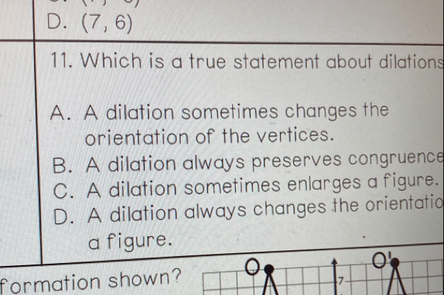 D. (7,6)
11. Which is a true statement about dilations
A. A dilation sometimes changes the
orientation of the vertices.
B. A dilation always preserves congruence
C. A dilation sometimes enlarges a figure.
D. A dilation always changes the orientatio
a figure.
formation shown?