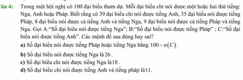 Trong một hội nghị có 100 đại biểu tham dự. Mỗi đại biểu chỉ nói được một hoặc hai thứ tiếng:
Nga, Anh hoặc Pháp. Biết rằng có 39 đại biểu chỉ nói được tiếng Anh, 35 đại biểu nói được tiếng
Pháp, 8 đại biểu nói được cả tiếng Anh và tiếng Nga, 9 đại biểu nói được cả tiếng Pháp và tiếng
Nga. Gọi A:“Số đại biểu nói được tiếng Nga”; B:“Số đại biểu nói được tiếng Pháp” ; C:“Số đại
biểu nói được tiếng Anh''. Các mệnh đề sau đúng hay sai?
a) Số đại biểu nói được tiếng Pháp hoặc tiếng Nga bằng 100-n(C).
b) Số đại biểu nói được tiếng Nga là 26.
c) Số đại biểu chi nói được tiếng Nga là18.
d) Số đại biểu chỉ nói được tiếng Anh và tiếng pháp là11.