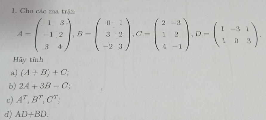 Cho các ma trận
A=beginpmatrix 1&3 -1&2 3&4endpmatrix , B=beginpmatrix 0&1 3&2 -2&3endpmatrix , C=beginpmatrix 2&-3 1&2 4&-1endpmatrix , D=beginpmatrix 1&-3&1 1&0&3endpmatrix. 
Hãy tính 
a) (A+B)+C; 
b) 2A+3B-C; 
c) A^T, B^T, C^T; 
d) AD+BD.