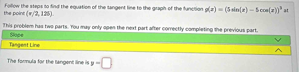 Follow the steps to find the equation of the tangent line to the graph of the function g(x)=(5sin (x)-5cos (x))^3 at
the point (π /2,125). 
This problem has two parts. You may only open the next part after correctly completing the previous part.
Slope
Tangent Line
The formula for the tangent line is y=□.