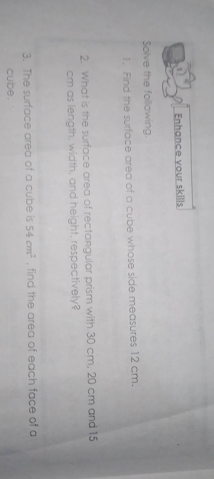 Enhance your skills 
Solve the following. 
1. Find the surface area of a cube whose side measures 12 cm. 
2. What is the surface area of rectangular prism with 30 cm, 20 cm and 15
cm as length, width, and height, respectively? 
3. The surface area of a cube is 54cm^2 , find the area of each face of a 
cube.