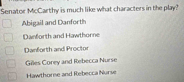 Senator McCarthy is much like what characters in the play?
Abigail and Danforth
Danforth and Hawthorne
Danforth and Proctor
Giles Corey and Rebecca Nurse
Hawthorne and Rebecca Nurse