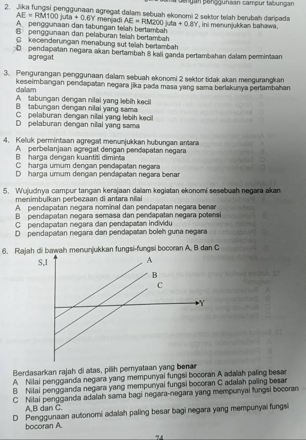 uma dengan penggunaan campur tabungan
2. Jika fungsi penggunaan agregat dalam sebuah ekonomi 2 sektor telah berubah daripada
|
AE=RM100 uta+0 6Y menjadi AE=RM200juta+0.8Y
A penggunaan dan tabungan telah bertambah , ini menunjukkan bahawa,
B penggunaan dan pelaburan telah bertambah
C kecenderungan menabung sut telah bertambah
D pendapatan negara akan bertambah 8 kali ganda pertambahan dalam permintaan
agregat
3. Pengurangan penggunaan dalam sebuah ekonomi 2 sektor tidak akan mengurangkan
keseimbangan pendapatan negara jika pada masa yang sama berlakunya pertambahan
dalam
A tabungan dengan nilai yang lebih kecil
B tabungan dengan nilai yang sama
C pelaburan dengan nilai yang lebih kecil
D pelaburan dengan nilai yang sama
4. Keluk permintaan agregat menunjukkan hubungan antara
A perbelanjaan agregat dengan pendapatan negara
B harga dengan kuantiti diminta
C harga umum dengan pendapatan negara
D harga umum dengan pendapatan negara benar
5. Wujudnya campur tangan kerajaan dalam kegiatan ekonomi sesebuah negara akan
menimbulkan perbezaan di antara nilai
A pendapatan negara nominal dan pendapatan negara benar
B pendapatan negara semasa dan pendapatan negara potensi
C pendapatan negara dan pendapatan individu
D pendapatan negara dan pendapatan boleh guna negara
6. Rajah di bawah menunjukkan fungsi-fungsi bocoran A, B dan C
Berdasarkan rajah di atas, pilih pernyataan yang benar
A Nilai pengganda negara yang mempunyai fungsi bocoran A adalah paling besar
B Nilai pengganda negara yang mempunyai fungsi bocoran C adalah paling besar
C Nilai pengganda adalah sama bagi negara-negara yang mempunyai fungsi bocoran
A,B dan C.
D Penggunaan autonomi adalah paling besar bagi negara yang mempunyai fungsi
bocoran A.
74