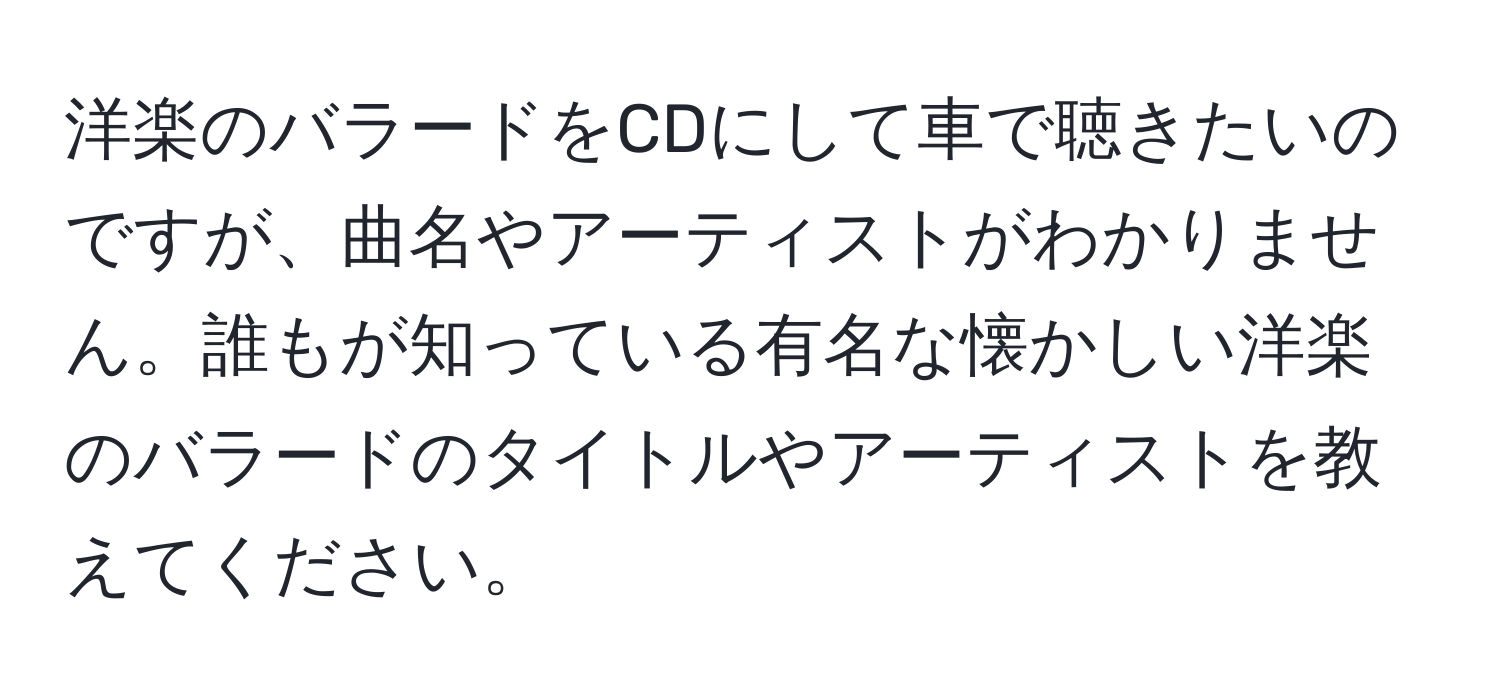 洋楽のバラードをCDにして車で聴きたいのですが、曲名やアーティストがわかりません。誰もが知っている有名な懐かしい洋楽のバラードのタイトルやアーティストを教えてください。