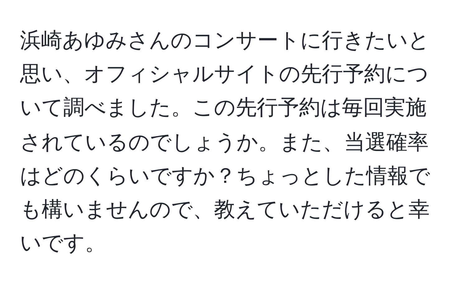 浜崎あゆみさんのコンサートに行きたいと思い、オフィシャルサイトの先行予約について調べました。この先行予約は毎回実施されているのでしょうか。また、当選確率はどのくらいですか？ちょっとした情報でも構いませんので、教えていただけると幸いです。