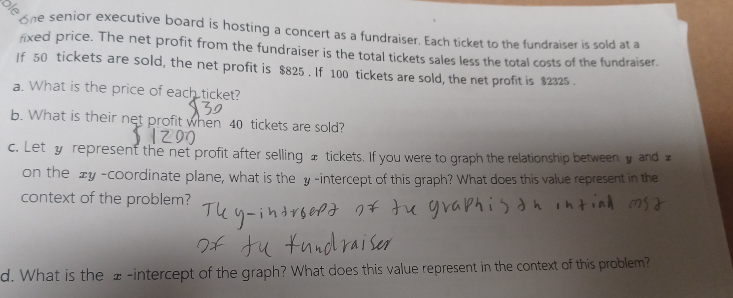 one senior executive board is hosting a concert as a fundraiser. Each ticket to the fundraiser is sold at a 
fixed price. The net profit from the fundraiser is the total tickets sales less the total costs of the fundraiser. 
If 50 tickets are sold, the net profit is $825. If 100 tickets are sold, the net profit is $2325. 
a. What is the price of each ticket? 
b. What is their net profit when 40 tickets are sold? 
c. Let y represent the net profit after selling æ tickets. If you were to graph the relationship between y and £
on the xy -coordinate plane, what is the y -intercept of this graph? What does this value represent in the 
context of the problem? 
d. What is the £ -intercept of the graph? What does this value represent in the context of this problem?