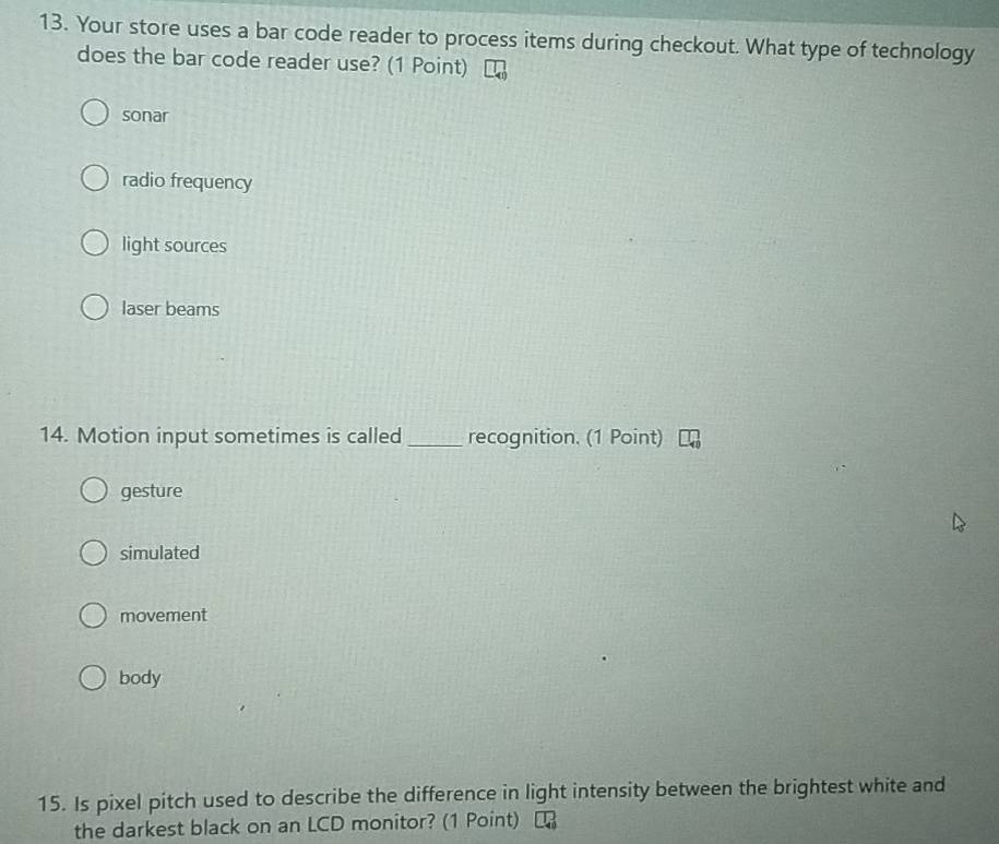 Your store uses a bar code reader to process items during checkout. What type of technology
does the bar code reader use? (1 Point)
sonar
radio frequency
light sources
laser beams
14. Motion input sometimes is called_ recognition. (1 Point)
gesture
simulated
movement
body
15. Is pixel pitch used to describe the difference in light intensity between the brightest white and
the darkest black on an LCD monitor? (1 Point)