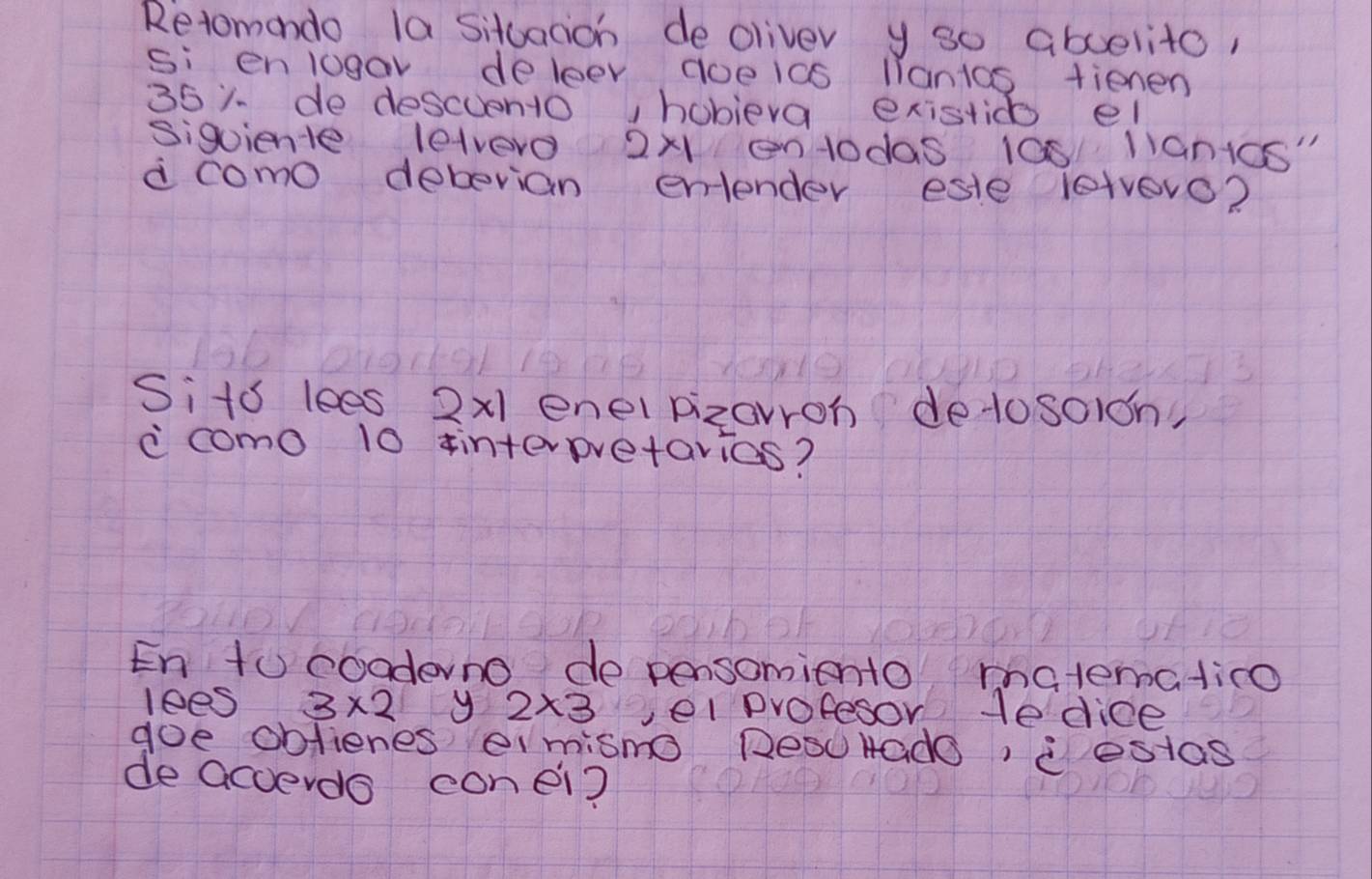 Retomondo la situacion deoliver y so aboelito, 
si enlogav deleer aoeics liantos fienen 
351 de descuento, hobieva existico el 
siguiente lelvero 2* 1 entodas 100 lianics" 
d como debevian entender este letvero? 
Sits lees 2x1 enel pizavron detosoidn, 
ccomo 10 interpretarias? 
En to cooderno de pensomiento matematico 
lees 3* 2 y 2* 3 vel profesor He dice 
goe oblienes eimisno DesuHado, estas 
de acverdo conei?