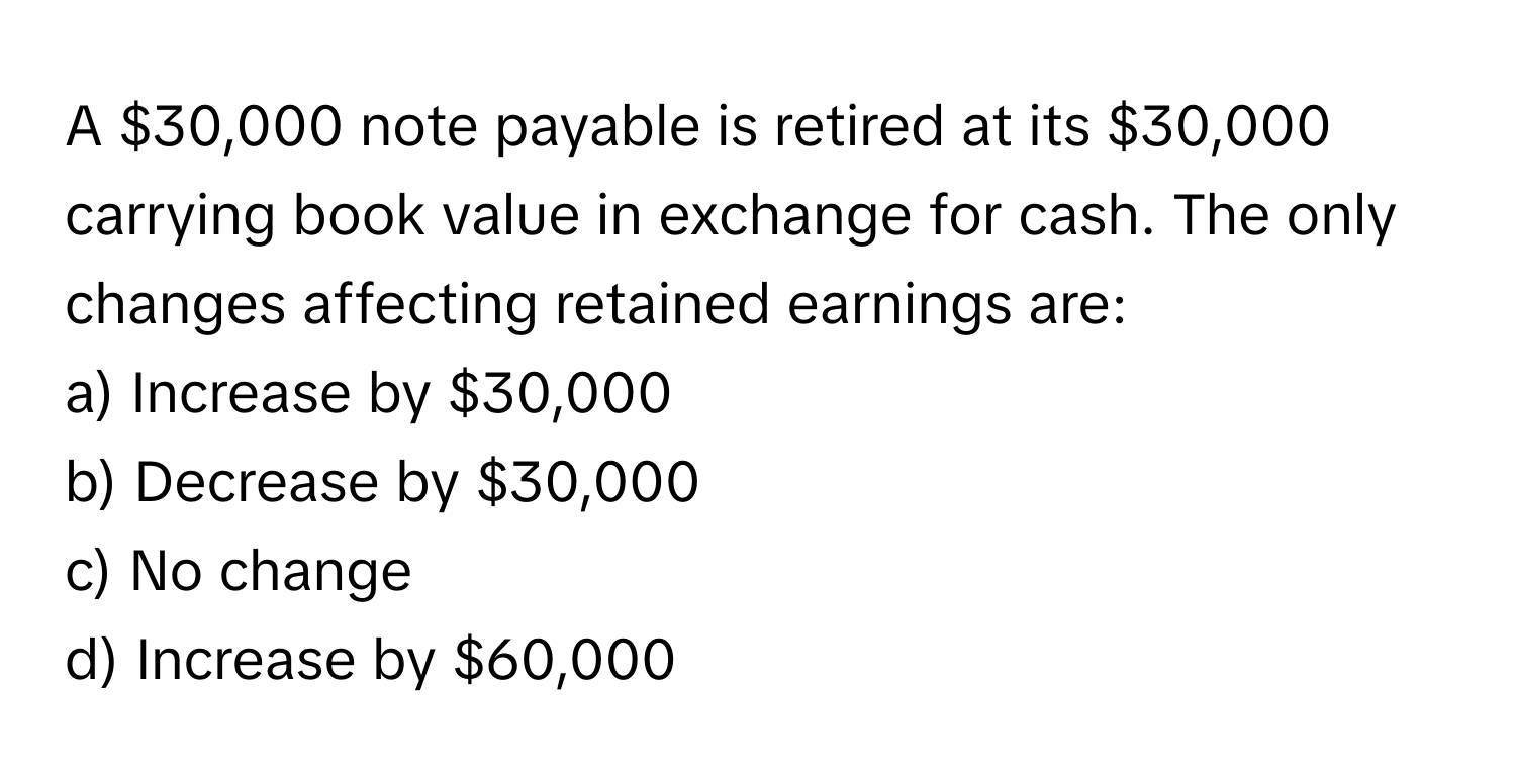 A $30,000 note payable is retired at its $30,000 carrying book value in exchange for cash. The only changes affecting retained earnings are:

a) Increase by $30,000
b) Decrease by $30,000
c) No change
d) Increase by $60,000