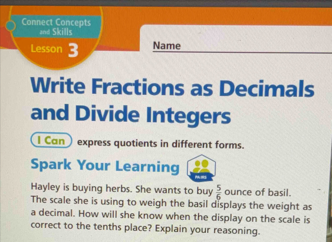 Connect Concepts 
and Skills 
Lesson 3 Name 
Write Fractions as Decimals 
and Divide Integers 
I Can ) express quotients in different forms. 
Spark Your Learning 
(P41R2S) 
Hayley is buying herbs. She wants to buy  5/6  ounce of basil. 
The scale she is using to weigh the basil displays the weight as 
a decimal. How will she know when the display on the scale is 
correct to the tenths place? Explain your reasoning.