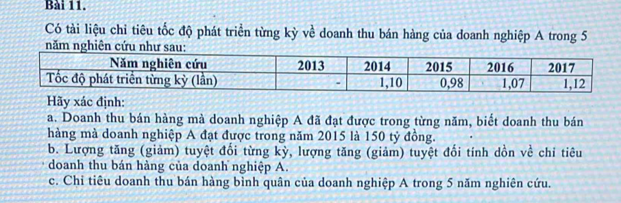 Có tài liệu chỉ tiêu tốc độ phát triển từng kỳ về doanh thu bán hàng của doanh nghiệp A trong 5
năm ng 
Hãy xác định: 
a. Doanh thu bán hàng mà doanh nghiệp A đã đạt được trong từng năm, biết doanh thu bán 
hàng mà doanh nghiệp A đạt được trong năm 2015 là 150 tỷ đồng. 
b. Lượng tăng (giảm) tuyệt đối từng kỳ, lượng tăng (giảm) tuyệt đối tính dồn về chi tiêu 
doanh thu bán hàng của doanh nghiệp A. 
c. Chỉ tiêu doanh thu bán hàng bình quân của doanh nghiệp A trong 5 năm nghiên cứu.