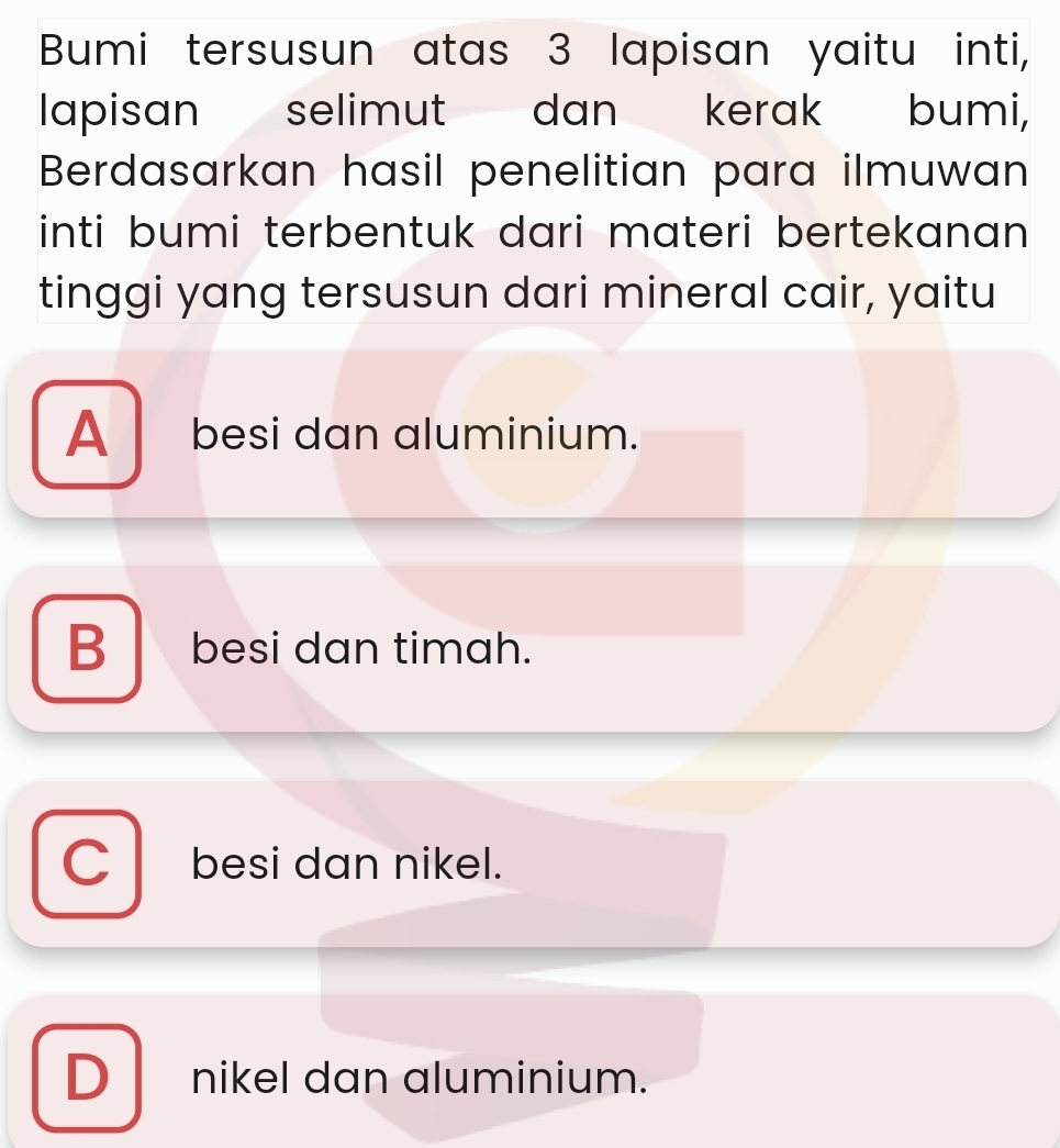 Bumi tersusun atas 3 lapisan yaitu inti,
lapisan selimut dan kerak bumi,
Berdasarkan hasil penelitian para ilmuwan
inti bumi terbentuk dari materi bertekanan 
tinggi yang tersusun dari mineral cair, yaitu
A besi dan aluminium.
B besi dan timah.
C besi dan nikel.
D_ nikel dan aluminium.