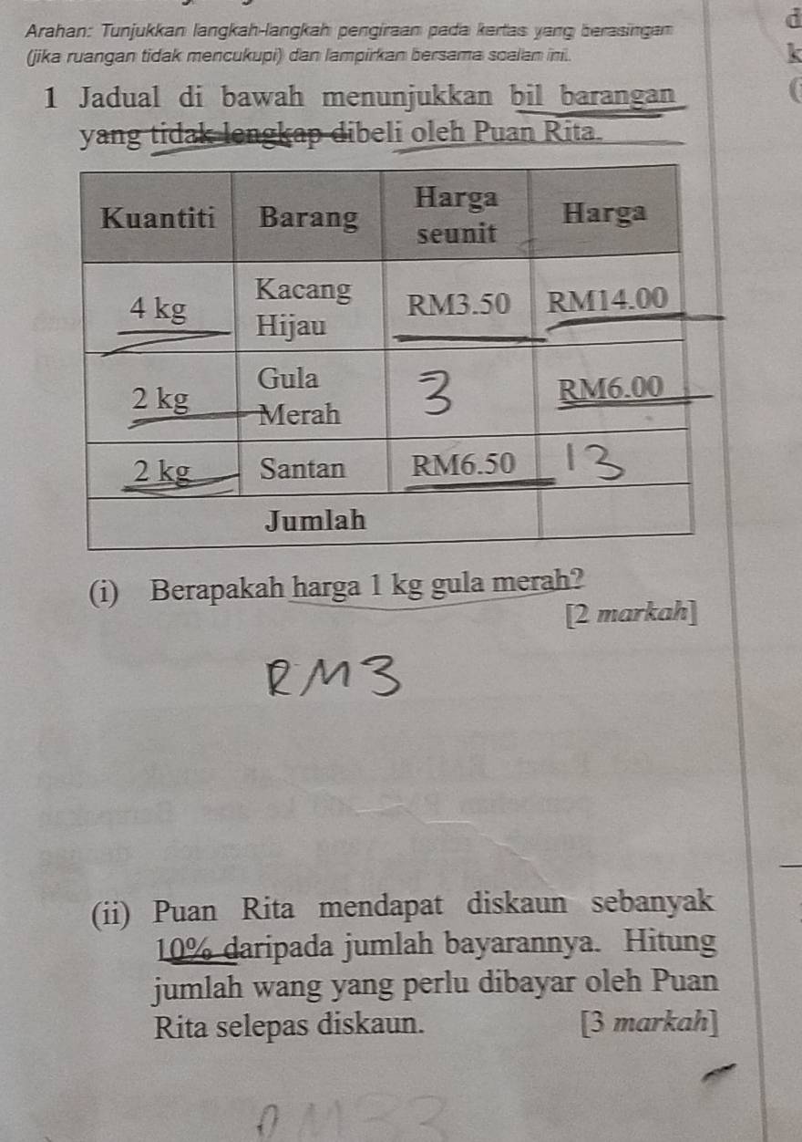 Arahan: Tunjukkan langkah-langkah pengiraan pada kertas yang berasingan 
(jika ruangan tidak mencukupi) dan lampirkan bersama soalan ini. 
X 
1 Jadual di bawah menunjukkan bil barangan 
yang tidak lengkap dibeli oleh Puan Rita. 
(i) Berapakah harga 1 kg gula merah? 
[2 markah] 
(ii) Puan Rita mendapat diskaun sebanyak
10% daripada jumlah bayarannya. Hitung 
jumlah wang yang perlu dibayar oleh Puan 
Rita selepas diskaun. [3 markah]