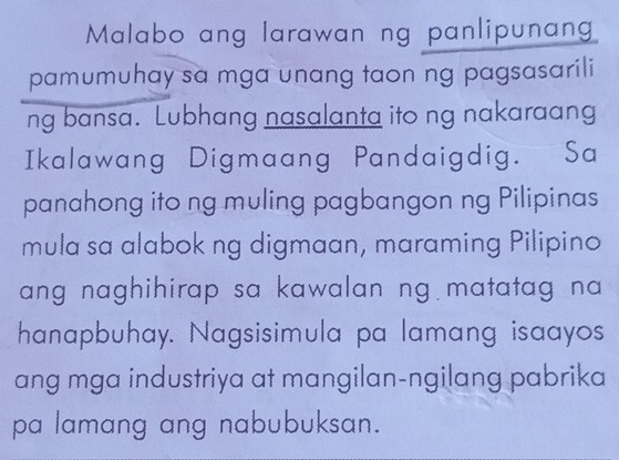 Malabo ang larawan ng panlipunan 
pamumuhay sa mga unang taon ng pagsasarili 
ng bansa. Lubhang nasalanta ito ng nakaraang 
Ikalawang Digmaang Pandaigdig. Sa 
panahong ito ng muling pagbangon ng Pilipinas 
mula sa alabok ng digmaan, maraming Pilipino 
ang naghihirap sa kawalan ng matatag na 
hanapbuhay. Nagsisimula pa lamang isaayos 
ang mga industriya at mangilan-ngilang pabrika 
pa lamang ang nabubuksan.