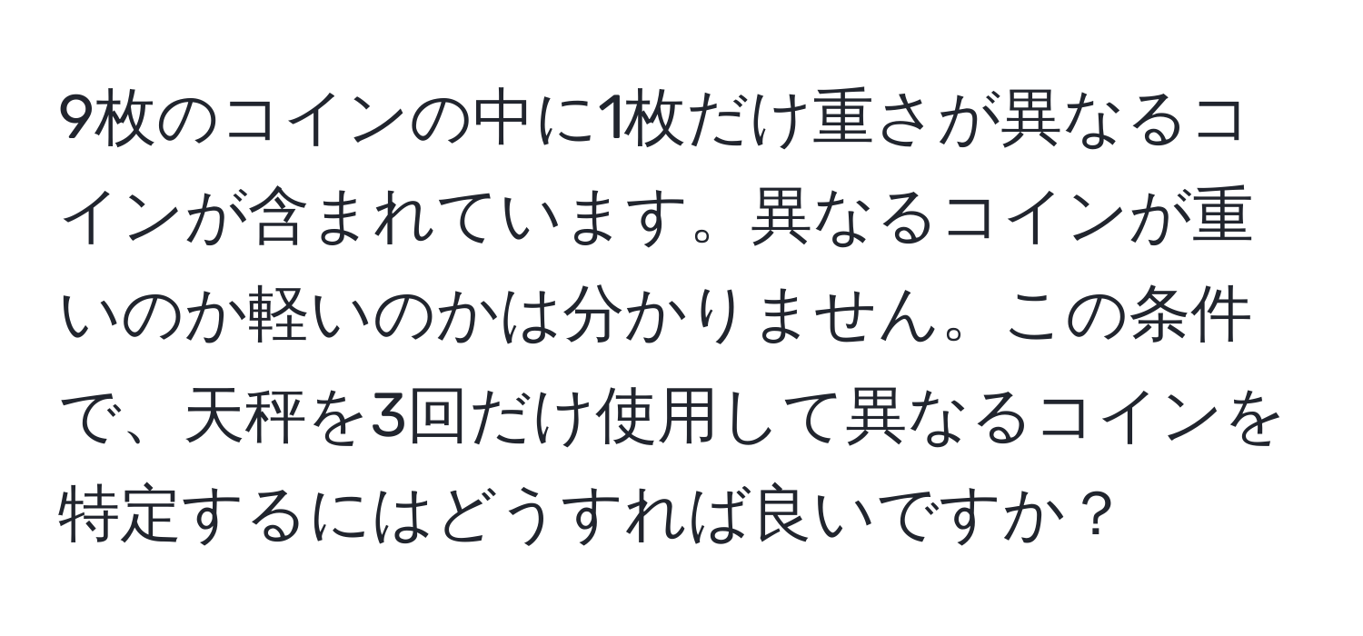 9枚のコインの中に1枚だけ重さが異なるコインが含まれています。異なるコインが重いのか軽いのかは分かりません。この条件で、天秤を3回だけ使用して異なるコインを特定するにはどうすれば良いですか？