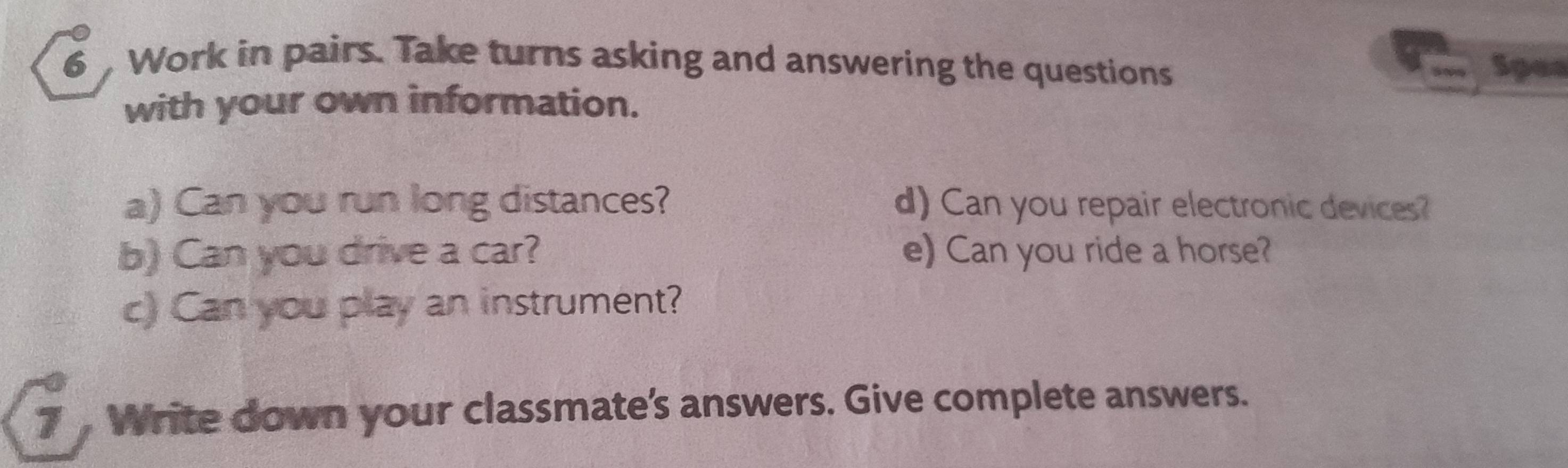 Work in pairs. Take turns asking and answering the questions Spea 
with your own information. 
a) Can you run long distances? d) Can you repair electronic devices? 
b) Can you drive a car? e) Can you ride a horse? 
c) Can you play an instrument? 
7 Write down your classmate’s answers. Give complete answers.