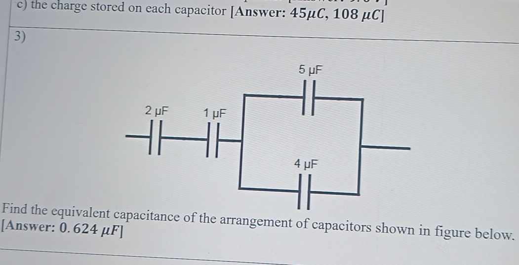 the charge stored on each capacitor [Answer: 45μC, 108 μC ] 
3) 
Find the equivalent capacitance of the arrangement of capacitors shown in figure below. 
[Answer: 0. 624 μF ]