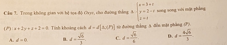 Trong không gian với hệ tọa độ Oxyz, cho đường thẳng Delta :beginarrayl x=3+t y=2-t z=tendarray. song song với mặt phẳng
(P): x+2y+z+2=0. Tính khoảng cách d=d[△ ;(P)] từ đường thẳng Δ đến mặt phẳng (P).
A. d=0. B. d= sqrt(6)/3 . C. d= sqrt(6)/6 .
D. d= 4sqrt(6)/3 .