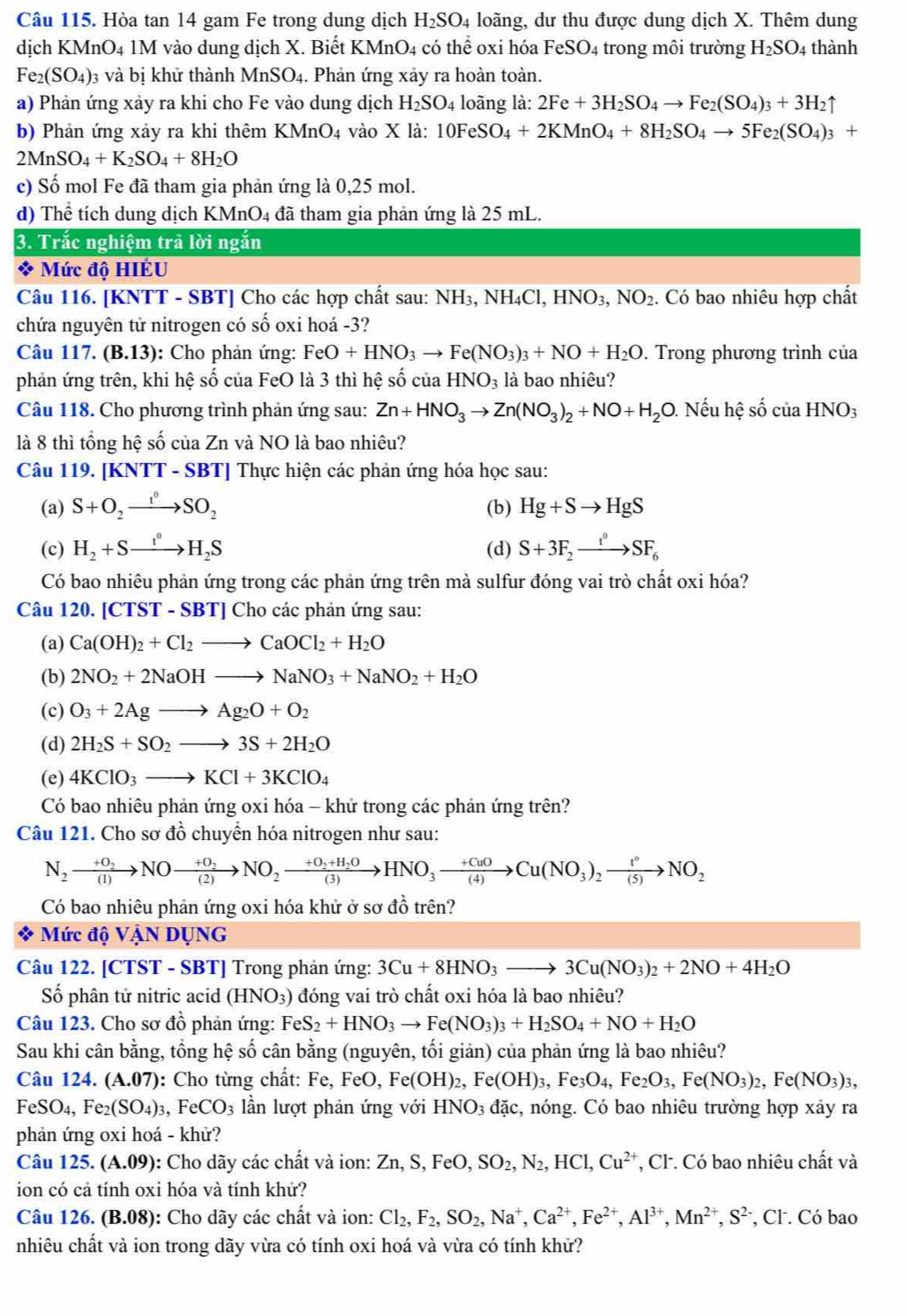 Hòa tan 14 gam Fe trong dung dịch H_2SO_4 loãng, dư thu được dung dịch X. Thêm dung
dịch KMnO4 1M vào dung dịch X. Biết KMnO4 có thể oxi hóa FeSO_4 - rong môi trường H_2SO_4 thành
Fe_2(SO_4) 3 và bị khử thành MnSO_4. Phản ứng xảy ra hoàn toàn.
a) Phản ứng xảy ra khi cho Fe vào dung dịch H_2SO_4 loãng là: 2Fe+3H_2SO_4to Fe_2(SO_4)_3+3H_2uparrow
b)  Phản ứng xảy ra khi thêm 1 KMnO_4 vào X là: 10FeSO_4+2KMnO_4+8H_2SO_4to 5Fe_2(SO_4)_3+
2MnSO_4+K_2SO_4+8H_2O
c) Số mol Fe đã tham gia phản ứng là 0,25 mol.
d) Thể tích dung dịch KMnO4 đã tham gia phản ứng là 25 mL.
3. Trắc nghiệm trả lời ngắn
* Mức độ HIÊU
Câu 116. [KNTT - SBT] Cho các hợp chất sau: NH_3,NH_4Cl,HNO_3,NO_2. Có bao nhiêu hợp chất
chứa nguyên tử nitrogen có số oxi hoá -3?
Câu 117 .(B.13) : Cho phản ứng: FeO+HNO_3to Fe(NO_3)_3+NO+H_2O. Trong phương trình của
phản ứng trên, khi hệ số của FeO là 3 thì hệ số của HNO_3 là bao nhiêu?
Câu 118. Cho phương trình phản ứng sau: Zn+HNO_3to Zn(NO_3)_2+NO+H_2O. Nếu hệ số của HNO_3
là 8 thì tổng hệ số của Zn và NO là bao nhiêu?
Câu 119. [KNTT - SBT] Thực hiện các phản ứng hóa học sau:
(a) S+O_2to SO_2 (b) Hg+Sto HgS
(c) H_2+Sto H_2S (d) S+3F_2xrightarrow t^0SF_6
Có bao nhiêu phản ứng trong các phản ứng trên mà sulfur đóng vai trò chất oxi hóa?
Câu 1 20 [CTST-SBT]Cl no các phản ứng sau:
(a) Ca(OH)_2+Cl_2to CaOCl_2+H_2O
(b) 2NO_2+2NaOHto NaNO_3+NaNO_2+H_2O
(c) O_3+2Agto Ag_2O+O_2
(d) 2H_2S+SO_2to 3S+2H_2O
(e) 4KClO_3to KCl+3KClO_4
Có bao nhiêu phản ứng oxi hóa - khứ trong các phản ứng trên?
Câu 121. Cho sơ đồ chuyển hóa nitrogen như sau:
N_2xrightarrow +O_2NOxrightarrow +O_2NO_2xrightarrow +O_2+H_2OHNO_3xrightarrow +CuOCu(NO_3)_2xrightarrow t°NO_2
Có bao nhiêu phản ứng oxi hóa khử ở sơ đồ trên?
Mức độ VậN DỤNG
Câu 122. [CTST - SBT] Trong phản ứng: 3Cu+8HNO_3to 3Cu(NO_3)_2+2NO+4H_2O
Số phân tử nitric acid (HNO₃) đóng vai trò chất oxi hóa là bao nhiêu?
Câu 123. Cho sơ đồ phản ứng: Fe S_2+HNO_3to Fe(NO_3)_3+H_2SO_4+NO+H_2O
Sau khi cân bằng, tổng hệ số cân bằng (nguyên, tối giản) của phản ứng là bao nhiêu?
Câu 124. (A.07): Cho từng chất: Fe, FeO, Fe(OH D 2, F ,Fe(OH)_3,Fe_3O_4,Fe_2O_3,Fe(NO_3)_2,Fe(NO_3)_3,
FeS J_4 , Fe₂( (SO_4)_3 ,FeCO_3 ần lượt phản ứng với HNO_3 đặc, nóng. Có bao nhiêu trường hợp xảy ra
phản ứng oxi hoá - khử?
Câu 125. ( (A.09) ): Cho dãy các chất và ion: Zn,S,FeO,SO_2,N_2,HCl,Cu^(2+) *, Cl. Có bao nhiêu chất và
ion có cả tính oxi hóa và tính khử?
Câu 126. (B.08): Cho dãy các chất và ion: Cl_2,F_2,SO_2,Na^+,Ca^(2+),Fe^(2+),Al^(3+),Mn^(2+),S^(2-) , Cl. Có bao
nhiêu chất và ion trong dãy vừa có tính oxi hoá và vừa có tính khử?