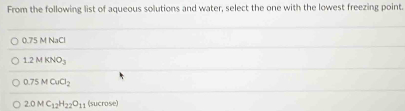 From the following list of aqueous solutions and water, select the one with the lowest freezing point.
0.75 M NaCl
1.2MKNO_3
0.75MCuCl_2
2.0MC_12H_22O_11 (s 11 crose)