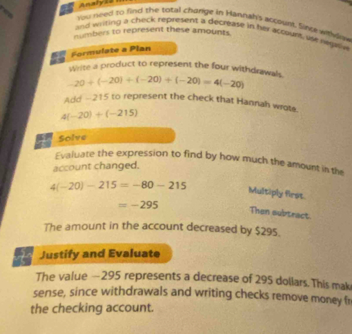 Analyia 
You need to find the total charige in Hannah's account. Since withdraw 
and writing a check represent a decrease in her account, use negaie 
numbers to represent these amounts. 
Formulate a Plan 
Write a product to represent the four withdrawals
-20+(-20)+(-20)+(-20)=4(-20)
Add -215 to represent the check that Hannah wrote
4(-20)+(-215)
Solve 
Evaluate the expression to find by how much the amount in the 
account changed.
4(-20)-215=-80-215 Multiply first.
=-295
Then subtract. 
The amount in the account decreased by $295. 
Justify and Evaluate 
The value — 295 represents a decrease of 295 dollars. This mak 
sense, since withdrawals and writing checks remove money fr 
the checking account.