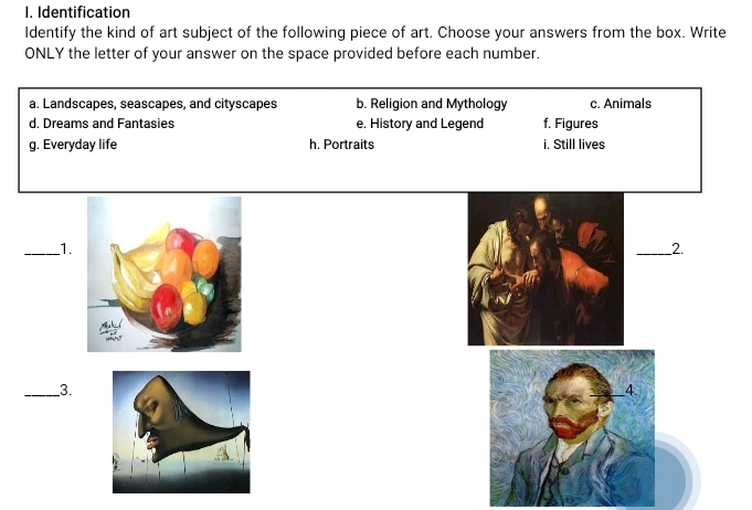 Identification
Identify the kind of art subject of the following piece of art. Choose your answers from the box. Write
ONLY the letter of your answer on the space provided before each number.
a. Landscapes, seascapes, and cityscapes b. Religion and Mythology c. Animals
d. Dreams and Fantasies e. History and Legend f. Figures
g. Everyday life h. Portraits i. Still lives
_1.
_2.
_3.