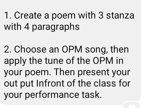 Create a poem with 3 stanza 
with 4 paragraphs 
2. Choose an OPM song, then 
apply the tune of the OPM in 
your poem. Then present your 
out put Infront of the class for 
your performance task.