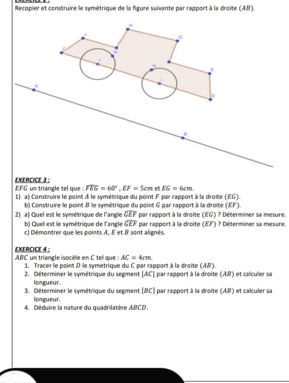 Recopier et construire le symétrique de la figure suivante par rapport à la droite (AB).
J
G
u
N
E^(D
B
EXERCICE 3 :
EFG un triangle tel que : overline FEG)=60°, EF=5cm et EG=6cm. 
1) a) Construire le point À le symétrique du point F par rapport à la droite (EG). 
b) Construire le point B le symétrique du point G par rapport à la droite (EF). 
2) a) Quel est le symétrique de l’angle widehat GEF par rapport à la droite (EG) ? Déterminer sa mesure. 
b) Quel est le symétrique de l'angle widehat GEF par rapport à la droite (EF) ? Déterminer sa mesure. 
c) Démontrer que les points A, E et B sont alignés. 
EXERCICE 4 : 
ABC un triangle isocèle en C tel que : AC=4cm. 
1. Tracer le point D le symetrique du C par rapport à la droite (AB). 
2. Déterminer le symétrique du segment [ AC ] par rapport à la droite (AB) et calculer sa 
longueur. 
3. Déterminer le symétrique du segment [ BC ] par rapport à la droite (AB) et calculer sa 
longueur. 
4. Déduire la nature du quadrilatère ABCD.