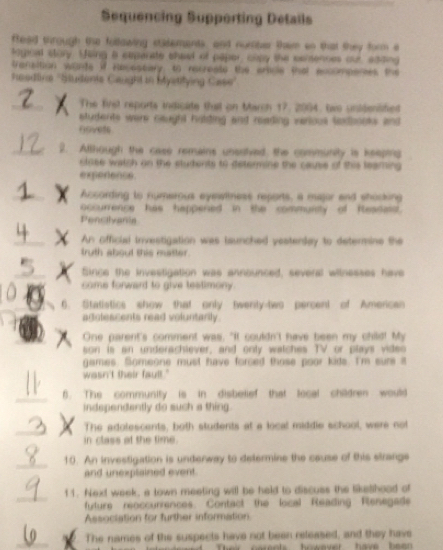 Sequencing Supporting Details 
ffeed through the following statements, and nucter them on that they form e 
Mignal story. Using a espanate sheel of paper, capy the cenennes out, sdding 
fransition wants if Recessary, to recreate the artcle that excompemes the 
heedtine ''Studenie Gaught in Mystifying Case'' 
The first reports indicate that on March 17, 2004, two unidensified 
students were caught halding and reading verious sadbooks and 
rovels 
2. Allhough the case remains unentved, the community is keepting 
close watch on the eludents to deterine the cause of this leaming 
experence. 
According to numerous eyswiness reports, a major and shocking 
occurrence has happered in the community of Reasess. 
Pencilvania 
An official investigation was iaunched yesterday to determine the 
truth about this matter. 
Since the investigation was announced, several wilnesses have 
come forward to give testimony. 
6. Statistics show that only twenty-two percent of American 
adolescents read voluntarily. 
One parent's comment was, "It couldn't have been my child! My 
son is an underachiever, and only watches TV or plays video 
games. Someone must have forced those poor kids. I'm sure it 
wasn't their fault." 
B. The community is in disbelief that local children would 
independently do such a thing 
The adolescents, both students at a local middle school, were not 
in class at the time. 
10. An investigation is undenway to determine the cause of this strange 
and unexplsined event 
f1. Next week, a town meeting will be held to discuss the liketshood of 
future reoccurrences. Contact the local Reading Renegade 
Association for further information. 
The names of the suspects have not been released, and they have 
a rn t howaver have be