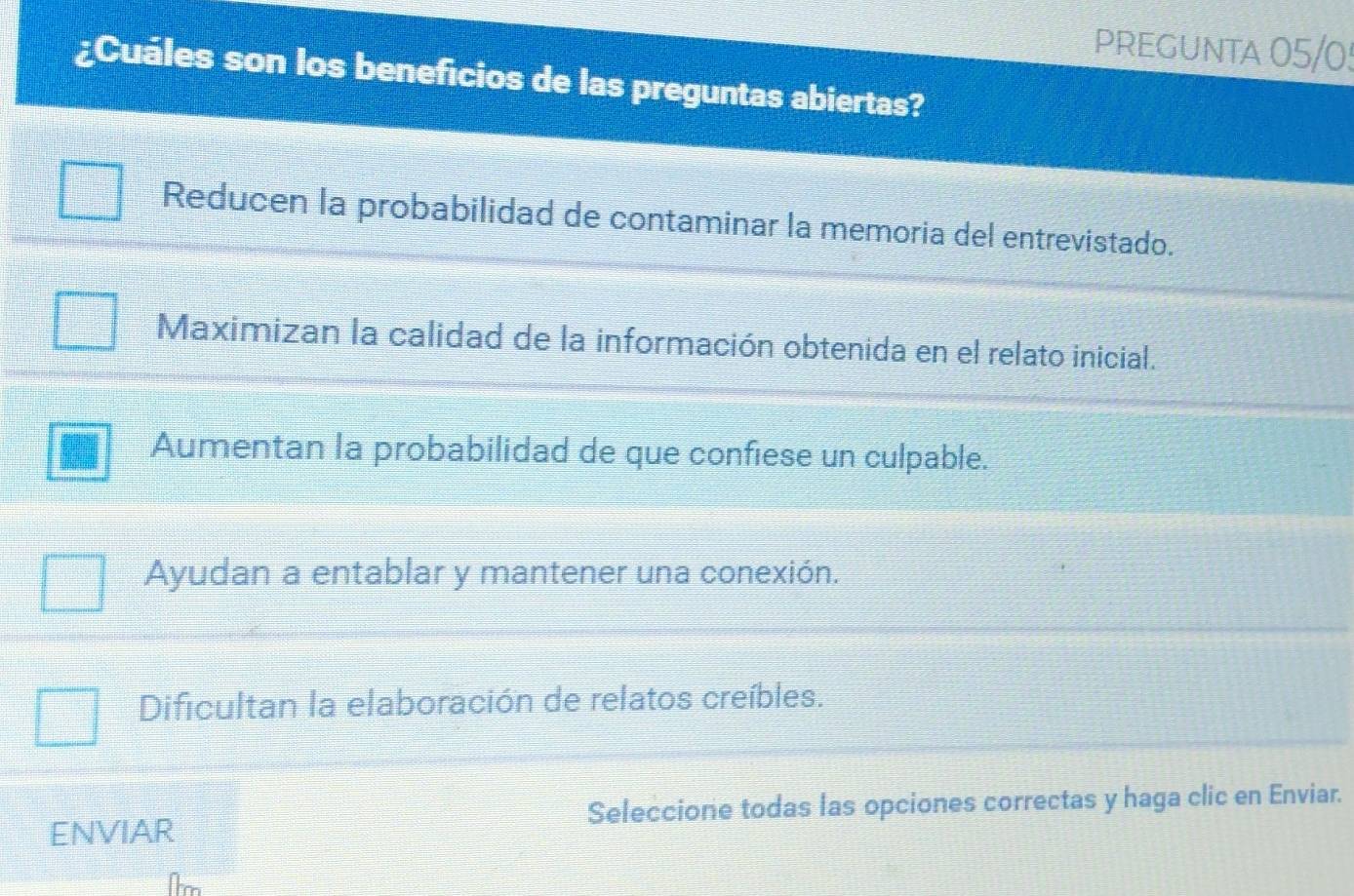 PREGUNTA 05/0!
¿Cuáles son los beneficios de las preguntas abiertas?
Reducen la probabilidad de contaminar la memoria del entrevistado.
Maximizan la calidad de la información obtenida en el relato inicial.
Aumentan la probabilidad de que confiese un culpable.
Ayudan a entablar y mantener una conexión.
Dificultan la elaboración de relatos creíbles.
ENVIAR Seleccione todas las opciones correctas y haga clic en Enviar.
Te