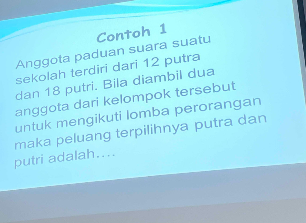 Contoh 1 
Anggota paduan suara suatu 
sekolah terdiri dari 12 putra 
dan 18 putri. Bila diambil dua 
anggota dari kelompok tersebut 
untuk mengikuti lomba perorangan 
maka peluang terpilihnya putra dan 
putri adalah....