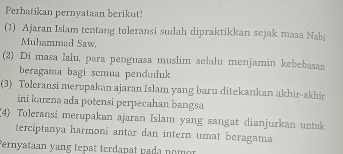 Perhatikan pernyataan berikut! 
(1) Ajaran Islam tentang toleransi sudah dipraktikkan sejak masa Nabi 
Muhammad Saw. 
(2) Di masa lalu, para penguasa muslim selalu menjamin kebebasan 
beragama bagi semua penduduk 
(3) Toleransi merupakan ajaran Islam yang baru ditekankan akhir-akhir 
ini karena ada potensi perpecahan bangsa 
(4) Toleransi merupakan ajaran Islam yang sangat dianjurkan untuk 
terciptanya harmoni antar dan intern umat beragama 
Pernyataan yang tepat terdapat pada nomor