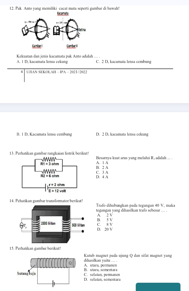 Pak Anto yang memiliki cacat mata seperti gambar di bawah!
Kacamata
Kekuatan dan jenis kacamata pak Anto adalah … .
A. 1 D, kacamata lensa cekung C. 2 D, kacamata lensa cembung
4 UJIAN SEKOLAH - IPA - 2021//2022
B. 1 D, Kacamata lensa cembung D. 2 D, kacamata lensa cekung
13. Perhatikan gambar rangkaian listrik berikut!
Besarnya kuat arus yang melalui Rịadalah ... .
A. 1 A
B. 2 A
C. 3 A
D. 4 A
14. Pehatikan gambar transformator berikut!
Trafo dihubungkan pada tegangan 40 V, maka
tegangan yang dihasilkan trafo sebesar . .
A. 2 V
B. 5 V
C. 8 V
D. 20 V
15. Perhatikan gambar berikut!
Kutub magnet pada ujung Q dan sifat magnet yang
dihasilkan yaitu .. .
A. utara, permanen
B. utara, sementara
C. selatan, permanen
D. selatan, sementara