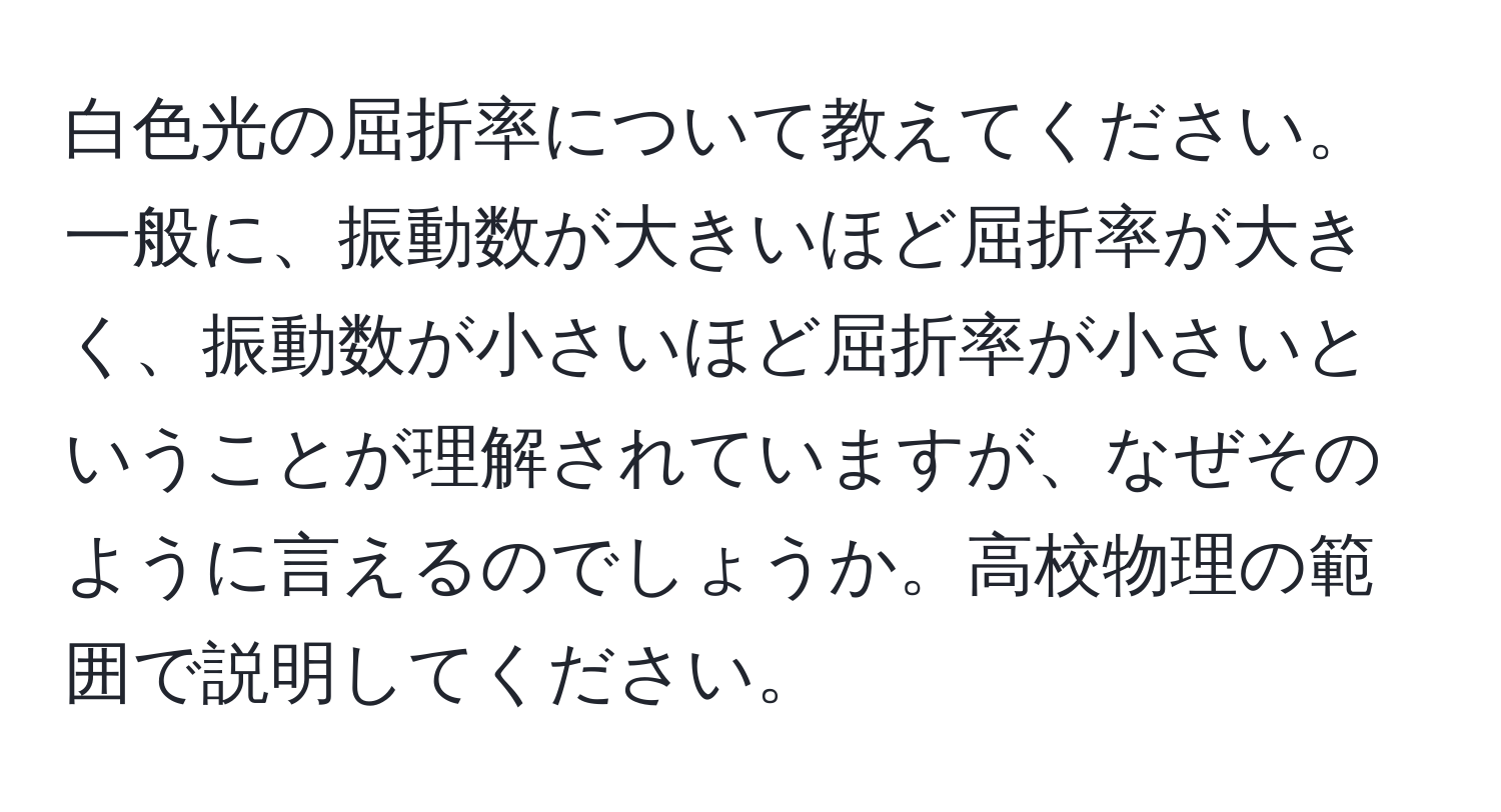 白色光の屈折率について教えてください。一般に、振動数が大きいほど屈折率が大きく、振動数が小さいほど屈折率が小さいということが理解されていますが、なぜそのように言えるのでしょうか。高校物理の範囲で説明してください。