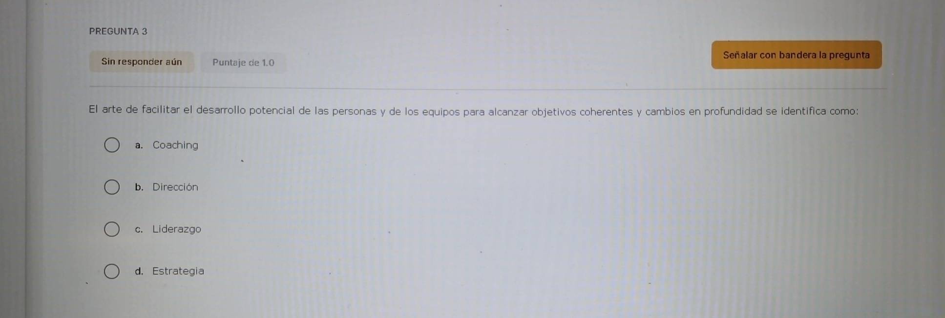 PREGUNTA 3
Señalar con bandera la pregunta
Sin responder aún Puntaje de 1.0
El arte de facilitar el desarrollo potencial de las personas y de los equipos para alcanzar objetivos coherentes y cambios en profundidad se identifica como:
a. Coaching
b. Dirección
c. Liderazgo
d. Estrategia