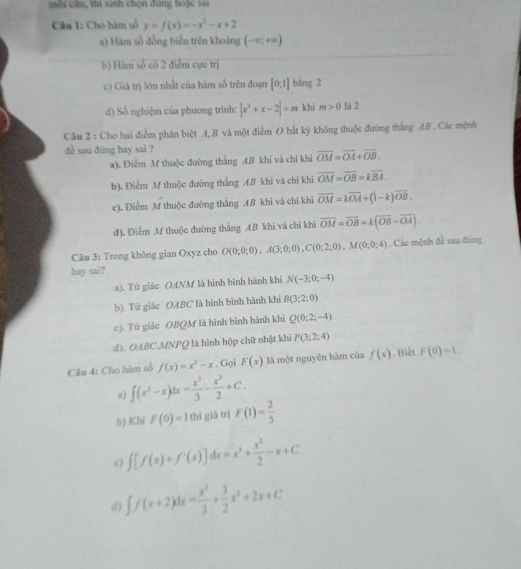 môi câu, thí sinh chọn đùng hoặc sai
Câầu 1: Cho hàm số y=f(x)=-x^3-x+2
a) Hàm sổ đồng biến trên khoảng (-∈fty ;+∈fty )
b) Hàm số có 2 điểm cực trị
c) Giá trị lớn nhất của hàm số trên đoạn [0;1] bằng 2
d) Sổ nghiệm của phương trình: |x^3+x-2|=m khi m>0 là 2
Câu 2 : Cho hai điểm phân biệt A, B và một điểm O bắt kỳ không thuộc đường thắng AB . Các mệnh
đ sau đũng hay sai ?
a). Điểm M thuộc đường thẳng AB khi và chi khi vector OM=vector OA+vector OB.
b). Điểm M thuộc đường thẳng AB khi và chỉ khi overline OM=overline OB=koverline BA.
c). Điểm M thuộc đường thẳng AB khi và chi khi overline OM=koverline OA+(1-k)overline OB.
d). Điểm M thuộc đường thẳng AB khi và chỉ khi vector OM=vector OB=k(vector OB-vector OA).
Câu 3: Trong không gian Oxyz cho O(0;0;0),A(3;0;0),C(0;2;0),M(0;0;4). Các mệnh đề sau đúng
hay sai?
a). Tứ giác OANM là hình bình hành khi N(-3;0;-4)
b). Tứ giác OABC là hình bình hành khi B(3;2;0)
c). Tứ giác OBQM là hình bình hành khi Q(0;2;-4)
d). OABC.MNPQ là hình hộp chữ nhật khi P(3;2;4)
Cầu 4: Cho hàm số f(x)=x^2-x. Gọi F(x) là một nguyên hàm của f(x). Biết F(0)=1.
a) ∈t (x^2-x)dx= x^3/3 - x^2/2 +C.
b) Khí F(0)=1 thì giá trị F(1)= 2/5 
c) ∈t [f(x)+f'(x)]dx=x^3+ x^2/2 -x+C
d) ∈t f(x+2)dx= x^3/3 + 3/2 x^2+2x+C