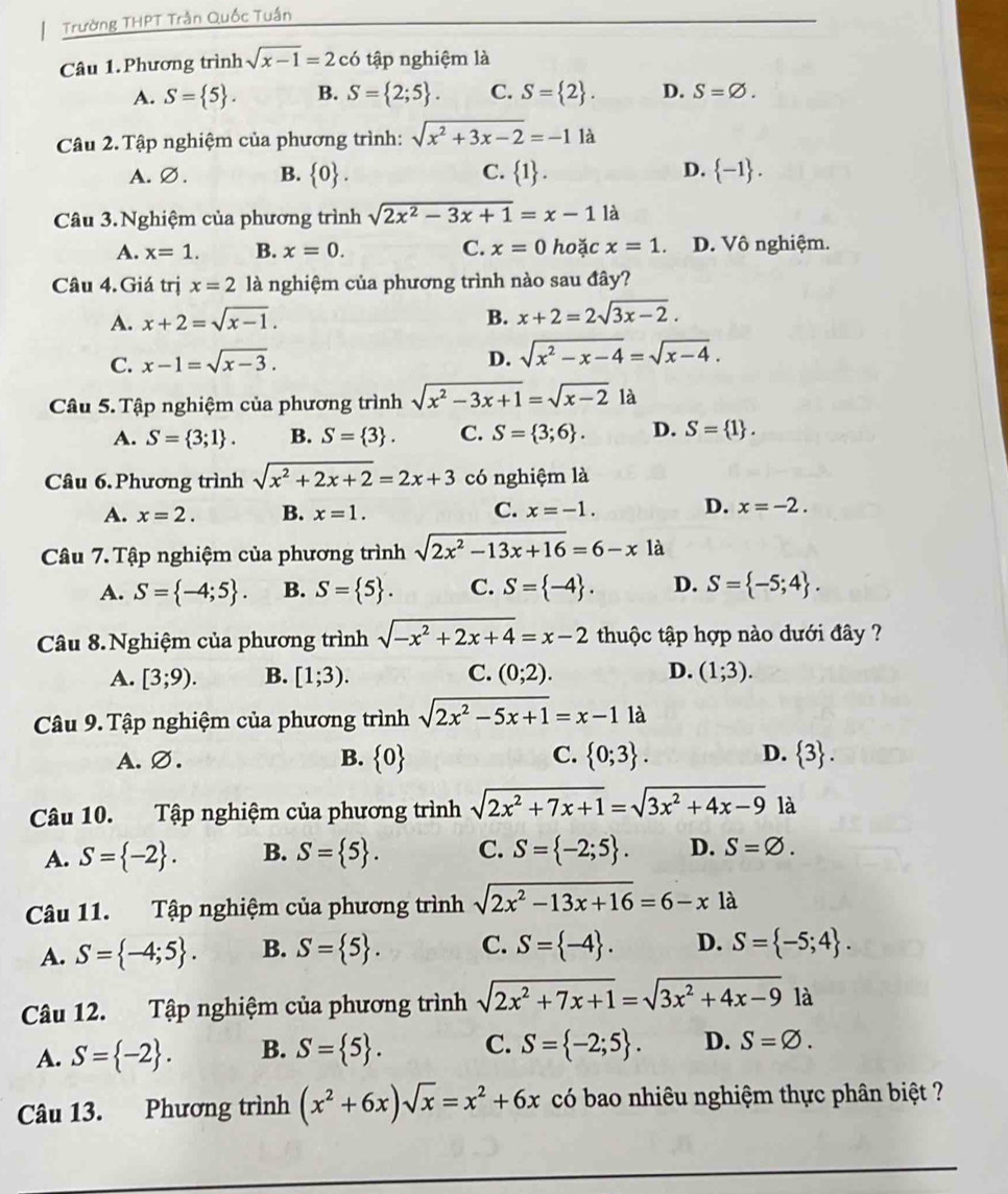 Trường THPT Trần Quốc Tuần
Câu 1.Phương trình sqrt(x-1)=2 có tập nghiệm là
A. S= 5 . B. S= 2;5 . C. S= 2 . D. S=varnothing .
Câu 2. Tập nghiệm của phương trình: sqrt(x^2+3x-2)=-1 I 4
A. Ø. B.  0 . C.  1 . D.  -1 .
Câu 3.Nghiệm của phương trình sqrt(2x^2-3x+1)=x-11a
A. x=1. B. x=0. C. x=0 hoặc x=1 D. Vô nghiệm.
Câu 4. Giá trị x=2 là nghiệm của phương trình nào sau đây?
A. x+2=sqrt(x-1). B. x+2=2sqrt(3x-2).
C. x-1=sqrt(x-3). D. sqrt(x^2-x-4)=sqrt(x-4).
Câu 5. Tập nghiệm của phương trình sqrt(x^2-3x+1)=sqrt(x-2) là
A. S= 3;1 . B. S= 3 . C. S= 3;6 . D. S= 1 .
Câu 6.Phương trình sqrt(x^2+2x+2)=2x+3 có nghiệm là
A. x=2. B. x=1. C. x=-1. D. x=-2.
Câu 7. Tập nghiệm của phương trình sqrt(2x^2-13x+16)=6-xla
A. S= -4;5 . B. S= 5 . C. S= -4 . D. S= -5;4 .
Câu 8.Nghiệm của phương trình sqrt(-x^2+2x+4)=x-2 thuộc tập hợp nào dưới đây ?
A. [3;9). B. [1;3). C. (0;2). D. (1;3).
Câu 9. Tập nghiệm của phương trình sqrt(2x^2-5x+1)=x-11a
C.
A.∅. B.  0  0;3 . D.  3 .
Câu 10. Tập nghiệm của phương trình sqrt(2x^2+7x+1)=sqrt(3x^2+4x-9) là
A. S= -2 . B. S= 5 . C. S= -2;5 . D. S=varnothing .
Câu 11. Tập nghiệm của phương trình sqrt(2x^2-13x+16)=6-x là
A. S= -4;5 . B. S= 5 . C. S= -4 . D. S= -5;4 .
Câu 12. Tập nghiệm của phương trình sqrt(2x^2+7x+1)=sqrt(3x^2+4x-9) là
A. S= -2 . B. S= 5 . C. S= -2;5 . D. S=varnothing .
Câu 13. Phương trình (x^2+6x)sqrt(x)=x^2+6x có bao nhiêu nghiệm thực phân biệt ?