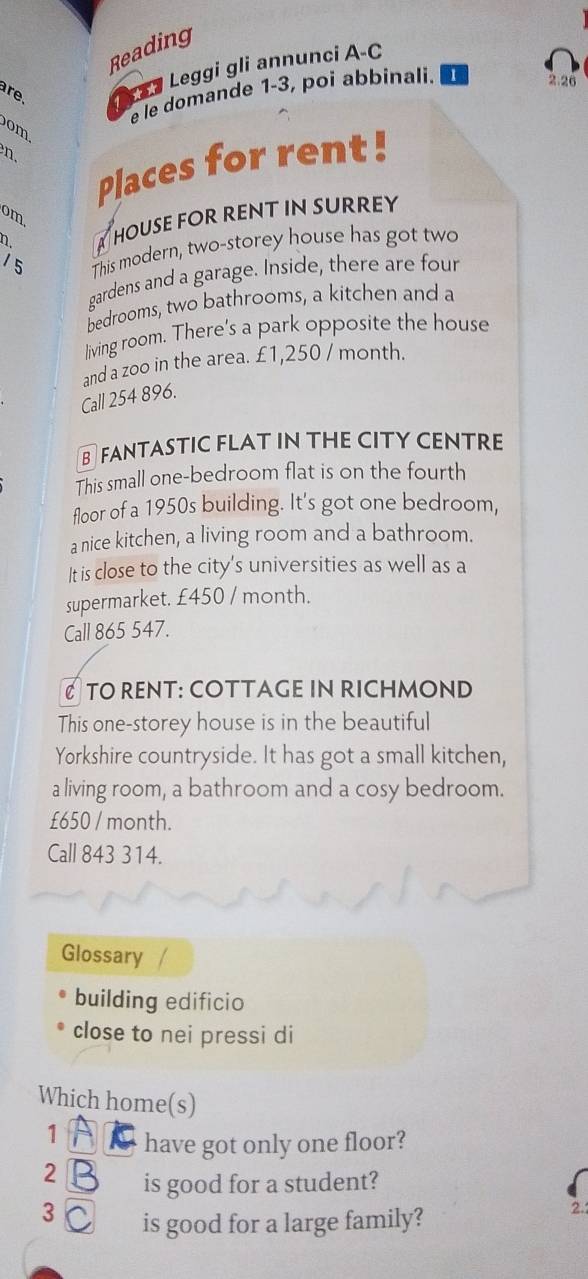 Reading 
are. L a Leggi gli annunci A-C 
e le domande 1-3, poí abbinali. 1 
2.26 
om 
. 
Places for rent! 
om. 
n. A House for rent in surrey 
1 5 This modern, two-storey house has got two 
gardens and a garage. Inside, there are four 
bedrooms, two bathrooms, a kitchen and a 
living room. There’s a park opposite the house 
and a zoo in the area. £1,250 / month. 
Call 254896. 
B FANTASTIC FLAT IN THE CITY CENTRE 
This small one-bedroom flat is on the fourth 
floor of a 1950s building. It's got one bedroom, 
a nice kitchen, a living room and a bathroom. 
It is close to the city's universities as well as a 
supermarket. £450 / month. 
Call 865 547. 
C TO RENT: COTTAGE IN RICHMOND 
This one-storey house is in the beautiful 
Yorkshire countryside. It has got a small kitchen, 
a living room, a bathroom and a cosy bedroom.
£650 / month. 
Call 843 314. 
Glossary 
building edificio 
close to nei pressi di 
Which home(s) 
1 A have got only one floor? 
2 B is good for a student? 
3 C is good for a large family? 
2