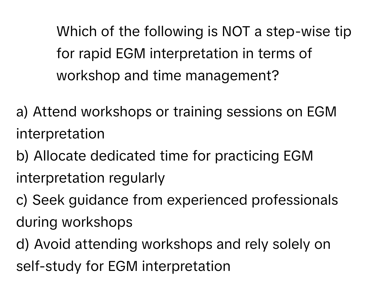 Which of the following is NOT a step-wise tip for rapid EGM interpretation in terms of workshop and time management?

a) Attend workshops or training sessions on EGM interpretation
b) Allocate dedicated time for practicing EGM interpretation regularly
c) Seek guidance from experienced professionals during workshops
d) Avoid attending workshops and rely solely on self-study for EGM interpretation