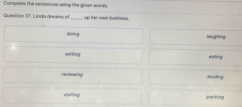 Complete the sentences using the given words.
Question 37. Linda dreams of_ up her own business.
doing laughing
setting
eating
reviewing lending
visiting packing