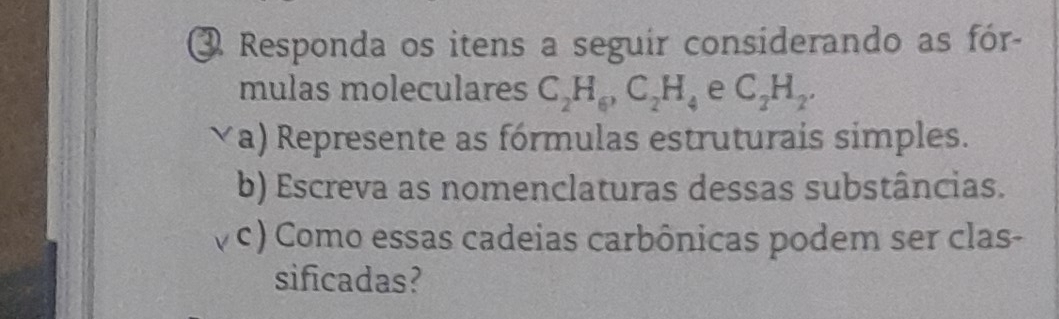 ③ Responda os itens a seguir considerando as fór- 
mulas moleculares C_2H_6, C_2H_4 e C_2H_2. 
√a) Represente as fórmulas estruturais simples. 
b) Escreva as nomenclaturas dessas substâncias. 
c) Como essas cadeias carbônicas podem ser clas- 
sificadas?