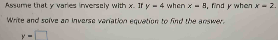 Assume that y varies inversely with x. If y=4 when x=8 , find y when x=2. 
Write and solve an inverse variation equation to find the answer.
y=□