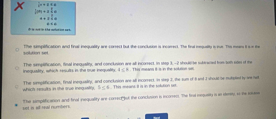  1/8 x+2≤ 6
x  1/2 (6)+2 1/5 6
z
4+2≤ 6
6≤ 6
8 is mot in the solution set.
The simplification and final inequality are correct but the conclusion is incorrect. The final inequality is true. This means 8 is in the
solution set.
The simplification, final inequality, and conclusion are all incorrect. In step 3, -2 should be subtracted from both sides of the
inequality, which results in the true inequality, 4≤ 8. This means 8 is in the solution set.
The simplification, final inequality, and conclusion are all incorrect. In step 2, the sum of 8 and 2 should be multiplied by one hall,
which results in the true inequality, 5≤ 6. This means 8 is in the solution set.
The simplification and final inequality are correc but the conclusion is incorrect. The final inequality is an identity, so the solution
set is all real numbers.
Next