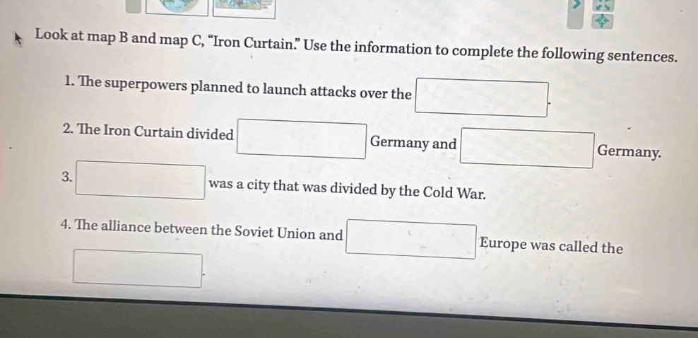 Look at map B and map C, “Iron Curtain.” Use the information to complete the following sentences. 
1. The superpowers planned to launch attacks over the □
2. The Iron Curtain divided x Germany and _  
Germany. 
3. ^circ  1000 was a city that was divided by the Cold War. 
4. The alliance between the Soviet Union and Europe was called the