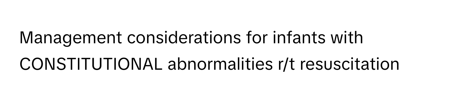 Management considerations for infants with CONSTITUTIONAL abnormalities r/t resuscitation