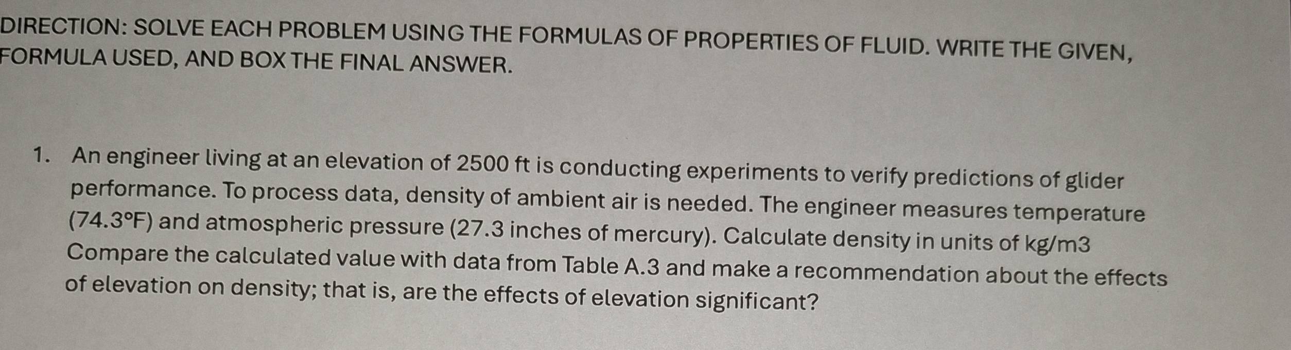 DIRECTION: SOLVE EACH PROBLEM USING THE FORMULAS OF PROPERTIES OF FLUID. WRITE THE GIVEN, 
FORMULA USED, AND BOX THE FINAL ANSWER. 
1. An engineer living at an elevation of 2500 ft is conducting experiments to verify predictions of glider 
performance. To process data, density of ambient air is needed. The engineer measures temperature
(74.3°F) and atmospheric pressure (27.3 inches of mercury). Calculate density in units of kg/m3
Compare the calculated value with data from Table A. 3 and make a recommendation about the effects 
of elevation on density; that is, are the effects of elevation significant?