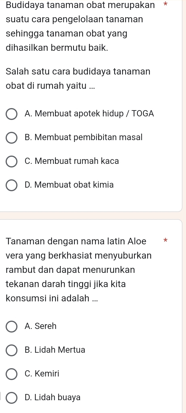 Budidaya tanaman obat merupakan *
suatu cara pengelolaan tanaman
sehingga tanaman obat yang
dihasilkan bermutu baik.
Salah satu cara budidaya tanaman
obat di rumah yaitu ...
A. Membuat apotek hidup / TOGA
B. Membuat pembibitan masal
C. Membuat rumah kaca
D. Membuat obat kimia
Tanaman dengan nama latin Aloe *
vera yang berkhasiat menyuburkan
rambut dan dapat menurunkan
tekanan darah tinggi jika kita
konsumsi ini adalah ...
A. Sereh
B. Lidah Mertua
C. Kemiri
D. Lidah buaya