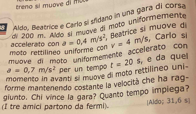 treno si muove di m u 
Aldo, Beatrice e Carlo si sfidano in una gara di corsa 
di 200 m. Aldo si muove di moto uniformemente 
moto rettilineo uniforme con a=0,4m/s^2 , Beatrice si muove di 
accelerato con
v=4m/s , Carlo si 
muove di moto uniformemente accelerato con
a=0,7m/s^2 per un tempo t=20 _  , e da quel 
momento in avanti si muove di moto rettilineo uni- 
forme mantenendo costante la velocità che ha rag- 
giunto. Chi vince la gara? Quanto tempo impiega? 
(I tre amici partono da fermi). [Aldo; 31,6 s]